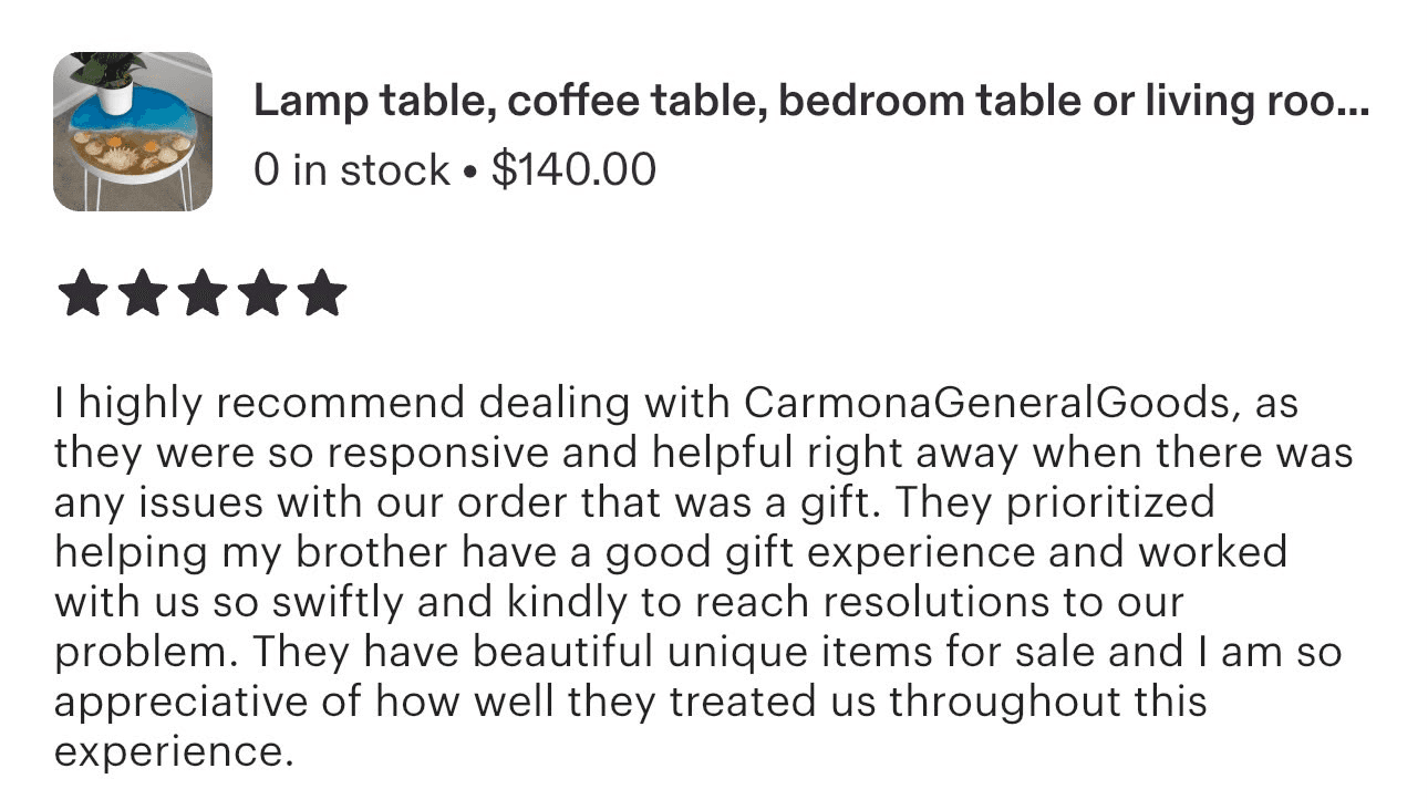 Reseña de Etsy, 5 estrellas, sobre una mesa de resina: «I highly recommend dealing with CarmonaGeneralGoods, as they were so responsive and helpful right away when there was any issues with our order that was a gift. They prioritized helping my brother have a good gift experience and worked with us so swiftly and kindly to reach resolutions to our problem. They have beautiful unique items for sale and I am so appreciative of how well they treated us throughout this experience.»